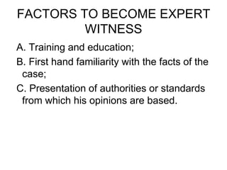 FACTORS TO BECOME EXPERT
WITNESS
A. Training and education;
B. First hand familiarity with the facts of the
case;
C. Presentation of authorities or standards
from which his opinions are based.
 