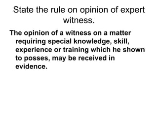 State the rule on opinion of expert
witness.
The opinion of a witness on a matter
requiring special knowledge, skill,
experience or training which he shown
to posses, may be received in
evidence.
 