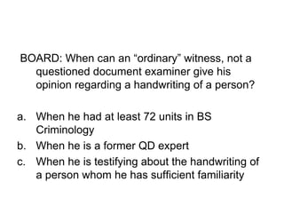 BOARD: When can an “ordinary” witness, not a
questioned document examiner give his
opinion regarding a handwriting of a person?
a. When he had at least 72 units in BS
Criminology
b. When he is a former QD expert
c. When he is testifying about the handwriting of
a person whom he has sufficient familiarity
 