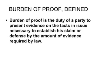 BURDEN OF PROOF, DEFINED
• Burden of proof is the duty of a party to
present evidence on the facts in issue
necessary to establish his claim or
defense by the amount of evidence
required by law.
 