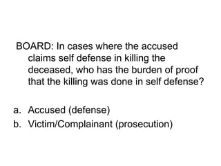 BOARD: In cases where the accused
claims self defense in killing the
deceased, who has the burden of proof
that the killing was done in self defense?
a. Accused (defense)
b. Victim/Complainant (prosecution)
 