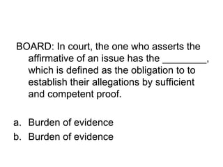 BOARD: In court, the one who asserts the
affirmative of an issue has the ________,
which is defined as the obligation to to
establish their allegations by sufficient
and competent proof.
a. Burden of evidence
b. Burden of evidence
 