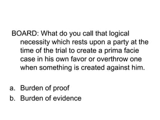 BOARD: What do you call that logical
necessity which rests upon a party at the
time of the trial to create a prima facie
case in his own favor or overthrow one
when something is created against him.
a. Burden of proof
b. Burden of evidence
 