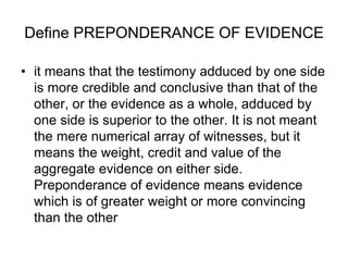 Define PREPONDERANCE OF EVIDENCE
• it means that the testimony adduced by one side
is more credible and conclusive than that of the
other, or the evidence as a whole, adduced by
one side is superior to the other. It is not meant
the mere numerical array of witnesses, but it
means the weight, credit and value of the
aggregate evidence on either side.
Preponderance of evidence means evidence
which is of greater weight or more convincing
than the other
 