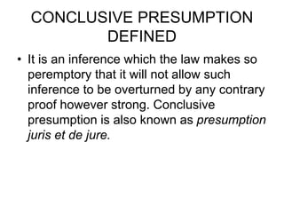 CONCLUSIVE PRESUMPTION
DEFINED
• It is an inference which the law makes so
peremptory that it will not allow such
inference to be overturned by any contrary
proof however strong. Conclusive
presumption is also known as presumption
juris et de jure.
 
