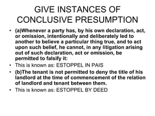 GIVE INSTANCES OF
CONCLUSIVE PRESUMPTION
• (a)Whenever a party has, by his own declaration, act,
or omission, intentionally and deliberately led to
another to believe a particular thing true, and to act
upon such belief, he cannot, in any litigation arising
out of such declaration, act or omission, be
permitted to falsify it:
• This is known as: ESTOPPEL IN PAIS
• (b)The tenant is not permitted to deny the title of his
landlord at the time of commencement of the relation
of landlord and tenant between them.
• This is known as: ESTOPPEL BY DEED
 