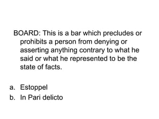 BOARD: This is a bar which precludes or
prohibits a person from denying or
asserting anything contrary to what he
said or what he represented to be the
state of facts.
a. Estoppel
b. In Pari delicto
 