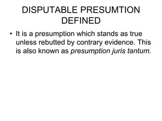 DISPUTABLE PRESUMTION
DEFINED
• It is a presumption which stands as true
unless rebutted by contrary evidence. This
is also known as presumption juris tantum.
 