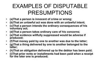 EXAMPLES OF DISPUTABLE
PRESUMPTIONS
• (a)That a person is innocent of crime or wrong;
• (b)That an unlawful act was done with an unlawful intent;
• (c)That a person intends the ordinary consequences of his
voluntary act;
• (d)That a person takes ordinary care of his concerns;
• (e)That evidence willfully suppressed would be adverse if
produced;
• (f)That money paid by one to another was due to the latter;
• (g)That a thing delivered by one to another belonged to the
latter;
• (h)That an obligation delivered up to the debtor has been paid;
• (i)That prior rents or installments had been paid when a receipt
for the later one is produced;
 