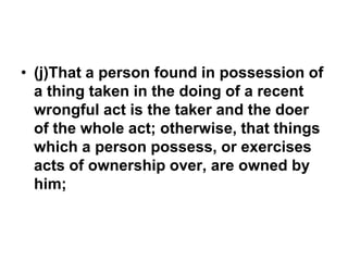 • (j)That a person found in possession of
a thing taken in the doing of a recent
wrongful act is the taker and the doer
of the whole act; otherwise, that things
which a person possess, or exercises
acts of ownership over, are owned by
him;
 