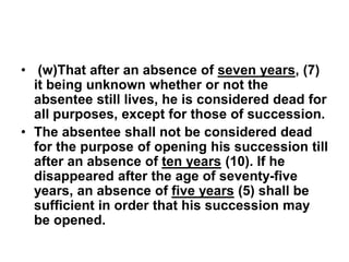 • (w)That after an absence of seven years, (7)
it being unknown whether or not the
absentee still lives, he is considered dead for
all purposes, except for those of succession.
• The absentee shall not be considered dead
for the purpose of opening his succession till
after an absence of ten years (10). If he
disappeared after the age of seventy-five
years, an absence of five years (5) shall be
sufficient in order that his succession may
be opened.
 