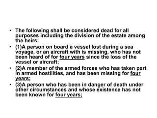 • The following shall be considered dead for all
purposes including the division of the estate among
the heirs:
• (1)A person on board a vessel lost during a sea
voyage, or an aircraft with is missing, who has not
been heard of for four years since the loss of the
vessel or aircraft;
• (2)A member of the armed forces who has taken part
in armed hostilities, and has been missing for four
years;
• (3)A person who has been in danger of death under
other circumstances and whose existence has not
been known for four years;
 