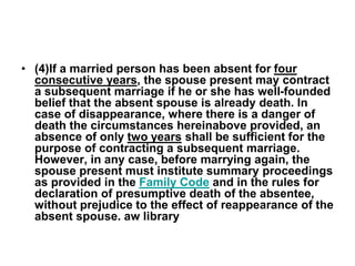 • (4)If a married person has been absent for four
consecutive years, the spouse present may contract
a subsequent marriage if he or she has well-founded
belief that the absent spouse is already death. In
case of disappearance, where there is a danger of
death the circumstances hereinabove provided, an
absence of only two years shall be sufficient for the
purpose of contracting a subsequent marriage.
However, in any case, before marrying again, the
spouse present must institute summary proceedings
as provided in the Family Code and in the rules for
declaration of presumptive death of the absentee,
without prejudice to the effect of reappearance of the
absent spouse. aw library
 