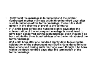 • (dd)That if the marriage is terminated and the mother
contracted another marriage within three hundred days after
such termination of the former marriage, these rules shall
govern in the absence of proof to the contrary:
• (1)A child born before one hundred eighty days after the
solemnization of the subsequent marriage is considered to
have been conceived during such marriage, even though it be
born within the three hundred days after the termination of the
former marriage.
• (2)A child born after one hundred eighty days following the
celebration of the subsequent marriage is considered to have
been conceived during such marriage, even though it be born
within the three hundred days after the termination of the
former marriage.
 