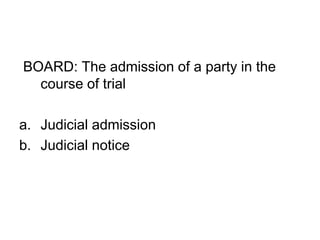 BOARD: The admission of a party in the
course of trial
a. Judicial admission
b. Judicial notice
 