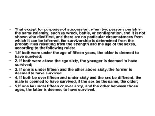 • That except for purposes of succession, when two persons perish in
the same calamity, such as wreck, battle, or conflagration, and it is not
shown who died first, and there are no particular circumstances from
which it can be inferred, the survivorship is determined from the
probabilities resulting from the strength and the age of the sexes,
according to the following rules:
• 1.If both were under the age of fifteen years, the older is deemed to
have survived;
• 2. If both were above the age sixty, the younger is deemed to have
survived;
• 3. If one is under fifteen and the other above sixty, the former is
deemed to have survived;
• 4. If both be over fifteen and under sixty and the sex be different, the
male is deemed to have survived, if the sex be the same, the older;
• 5.If one be under fifteen or over sixty, and the other between those
ages, the latter is deemed to have survived.
 