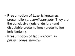 • Presumption of Law- is known as
presumption presumtiones juris. They are
the conclusive (juris et de jure) and
disputable presumptions (presumption
juris tantum).
• Presumption of fact is known as
presumtiones hominis
 