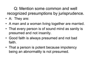 Q: Mention some common and well
recognized presumptions by jurisprudence.
• A: They are:
• A man and a woman living together are married.
• That every person is of sound mind as sanity is
presumed and not insanity.
• Good faith is always presumed and not bad
faith.
• That a person is potent because impotency
being an abnormality is not presumed.
 