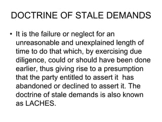 DOCTRINE OF STALE DEMANDS
• It is the failure or neglect for an
unreasonable and unexplained length of
time to do that which, by exercising due
diligence, could or should have been done
earlier, thus giving rise to a presumption
that the party entitled to assert it has
abandoned or declined to assert it. The
doctrine of stale demands is also known
as LACHES.
 