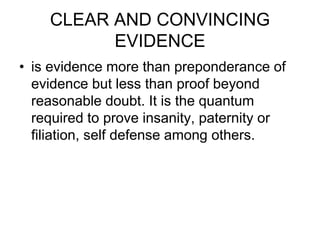 CLEAR AND CONVINCING
EVIDENCE
• is evidence more than preponderance of
evidence but less than proof beyond
reasonable doubt. It is the quantum
required to prove insanity, paternity or
filiation, self defense among others.
 