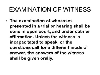 EXAMINATION OF WITNESS
• The examination of witnesses
presented in a trial or hearing shall be
done in open court, and under oath or
affirmation. Unless the witness is
incapacitated to speak, or the
questions call for a different mode of
answer, the answers of the witness
shall be given orally.
 
