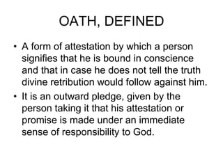 OATH, DEFINED
• A form of attestation by which a person
signifies that he is bound in conscience
and that in case he does not tell the truth
divine retribution would follow against him.
• It is an outward pledge, given by the
person taking it that his attestation or
promise is made under an immediate
sense of responsibility to God.
 