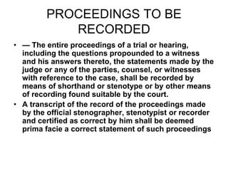 PROCEEDINGS TO BE
RECORDED
• — The entire proceedings of a trial or hearing,
including the questions propounded to a witness
and his answers thereto, the statements made by the
judge or any of the parties, counsel, or witnesses
with reference to the case, shall be recorded by
means of shorthand or stenotype or by other means
of recording found suitable by the court.
• A transcript of the record of the proceedings made
by the official stenographer, stenotypist or recorder
and certified as correct by him shall be deemed
prima facie a correct statement of such proceedings
 
