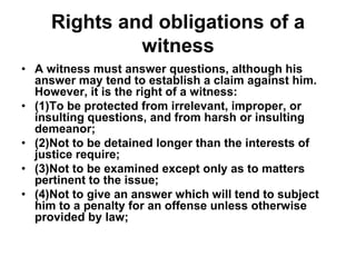 Rights and obligations of a
witness
• A witness must answer questions, although his
answer may tend to establish a claim against him.
However, it is the right of a witness:
• (1)To be protected from irrelevant, improper, or
insulting questions, and from harsh or insulting
demeanor;
• (2)Not to be detained longer than the interests of
justice require;
• (3)Not to be examined except only as to matters
pertinent to the issue;
• (4)Not to give an answer which will tend to subject
him to a penalty for an offense unless otherwise
provided by law;
 