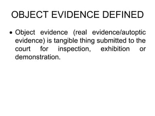 OBJECT EVIDENCE DEFINED
 Object evidence (real evidence/autoptic
evidence) is tangible thing submitted to the
court for inspection, exhibition or
demonstration.
 