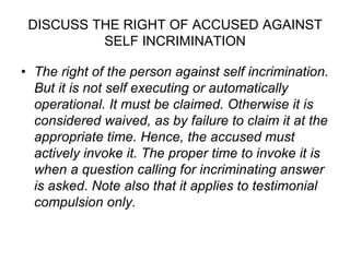 DISCUSS THE RIGHT OF ACCUSED AGAINST
SELF INCRIMINATION
• The right of the person against self incrimination.
But it is not self executing or automatically
operational. It must be claimed. Otherwise it is
considered waived, as by failure to claim it at the
appropriate time. Hence, the accused must
actively invoke it. The proper time to invoke it is
when a question calling for incriminating answer
is asked. Note also that it applies to testimonial
compulsion only.
 