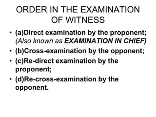 ORDER IN THE EXAMINATION
OF WITNESS
• (a)Direct examination by the proponent;
(Also known as EXAMINATION IN CHIEF)
• (b)Cross-examination by the opponent;
• (c)Re-direct examination by the
proponent;
• (d)Re-cross-examination by the
opponent.
 