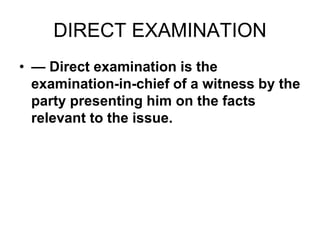 DIRECT EXAMINATION
• — Direct examination is the
examination-in-chief of a witness by the
party presenting him on the facts
relevant to the issue.
 