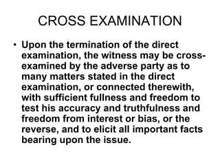 CROSS EXAMINATION
• Upon the termination of the direct
examination, the witness may be cross-
examined by the adverse party as to
many matters stated in the direct
examination, or connected therewith,
with sufficient fullness and freedom to
test his accuracy and truthfulness and
freedom from interest or bias, or the
reverse, and to elicit all important facts
bearing upon the issue.
 