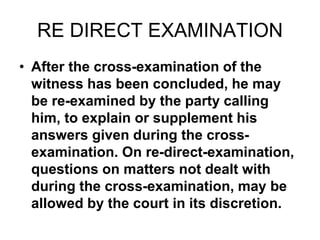 RE DIRECT EXAMINATION
• After the cross-examination of the
witness has been concluded, he may
be re-examined by the party calling
him, to explain or supplement his
answers given during the cross-
examination. On re-direct-examination,
questions on matters not dealt with
during the cross-examination, may be
allowed by the court in its discretion.
 