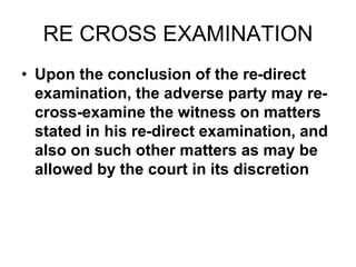 RE CROSS EXAMINATION
• Upon the conclusion of the re-direct
examination, the adverse party may re-
cross-examine the witness on matters
stated in his re-direct examination, and
also on such other matters as may be
allowed by the court in its discretion
 