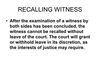 RECALLING WITNESS
• After the examination of a witness by
both sides has been concluded, the
witness cannot be recalled without
leave of the court. The court will grant
or withhold leave in its discretion, as
the interests of justice may require.
 