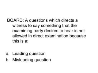 BOARD: A questions which directs a
witness to say something that the
examining party desires to hear is not
allowed in direct examination because
this is a:
a. Leading question
b. Misleading question
 