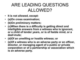 ARE LEADING QUESTIONS
ALLOWED?
• It is not allowed, except:
• (a)On cross examination;
• (b)On preliminary matters;
• (c)When there is a difficulty is getting direct and
intelligible answers from a witness who is ignorant,
or a child of tender years, or is of feeble mind, or a
deaf-mute;
• (d)Of an unwilling or hostile witness; or
• (e)Of a witness who is an adverse party or an officer,
director, or managing agent of a public or private
corporation or of a partnership or association which
is an adverse party.
 