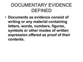 DOCUMENTARY EVIDENCE
DEFINED
• Documents as evidence consist of
writing or any material containing
letters, words, numbers, figures,
symbols or other modes of written
expression offered as proof of their
contents.
 