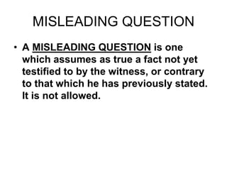 MISLEADING QUESTION
• A MISLEADING QUESTION is one
which assumes as true a fact not yet
testified to by the witness, or contrary
to that which he has previously stated.
It is not allowed.
 