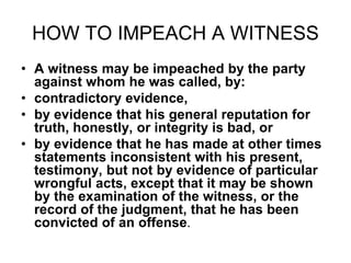 HOW TO IMPEACH A WITNESS
• A witness may be impeached by the party
against whom he was called, by:
• contradictory evidence,
• by evidence that his general reputation for
truth, honestly, or integrity is bad, or
• by evidence that he has made at other times
statements inconsistent with his present,
testimony, but not by evidence of particular
wrongful acts, except that it may be shown
by the examination of the witness, or the
record of the judgment, that he has been
convicted of an offense.
 