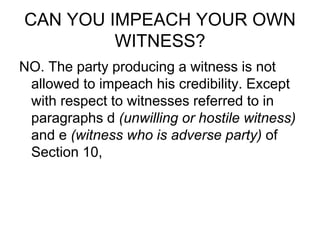 CAN YOU IMPEACH YOUR OWN
WITNESS?
NO. The party producing a witness is not
allowed to impeach his credibility. Except
with respect to witnesses referred to in
paragraphs d (unwilling or hostile witness)
and e (witness who is adverse party) of
Section 10,
 