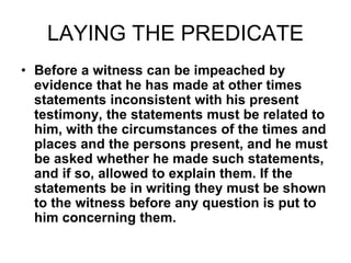 LAYING THE PREDICATE
• Before a witness can be impeached by
evidence that he has made at other times
statements inconsistent with his present
testimony, the statements must be related to
him, with the circumstances of the times and
places and the persons present, and he must
be asked whether he made such statements,
and if so, allowed to explain them. If the
statements be in writing they must be shown
to the witness before any question is put to
him concerning them.
 