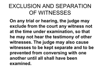 EXCLUSION AND SEPARATION
OF WITNESSES
On any trial or hearing, the judge may
exclude from the court any witness not
at the time under examination, so that
he may not hear the testimony of other
witnesses. The judge may also cause
witnesses to be kept separate and to be
prevented from conversing with one
another until all shall have been
examined.
 