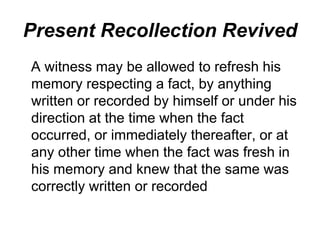 Present Recollection Revived
A witness may be allowed to refresh his
memory respecting a fact, by anything
written or recorded by himself or under his
direction at the time when the fact
occurred, or immediately thereafter, or at
any other time when the fact was fresh in
his memory and knew that the same was
correctly written or recorded
 
