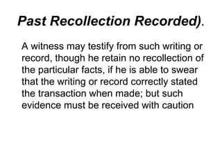Past Recollection Recorded).
A witness may testify from such writing or
record, though he retain no recollection of
the particular facts, if he is able to swear
that the writing or record correctly stated
the transaction when made; but such
evidence must be received with caution
 