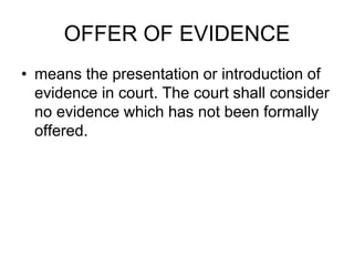 OFFER OF EVIDENCE
• means the presentation or introduction of
evidence in court. The court shall consider
no evidence which has not been formally
offered.
 