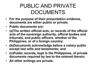 PUBLIC AND PRIVATE
DOCUMENTS
• For the purpose of their presentation evidence,
documents are either public or private.
• Public documents are:
• (a)The written official acts, or records of the official
acts of the sovereign authority, official bodies and
tribunals, and public officers, whether of the
Philippines, or of a foreign country;
• (b)Documents acknowledge before a notary public
except last wills and testaments; and
• (c)Public records, kept in the Philippines, of private
documents required by law to the entered therein.
• All other writings are private.
 