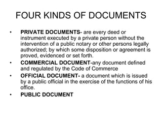 FOUR KINDS OF DOCUMENTS
• PRIVATE DOCUMENTS- are every deed or
instrument executed by a private person without the
intervention of a public notary or other persons legally
authorized; by which some disposition or agreement is
proved, evidenced or set forth.
• COMMERCIAL DOCUMENT-any document defined
and regulated by the Code of Commerce
• OFFICIAL DOCUMENT- a document which is issued
by a public official in the exercise of the functions of his
office.
• PUBLIC DOCUMENT
 