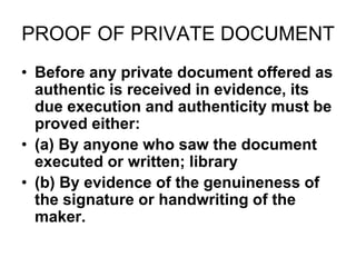 PROOF OF PRIVATE DOCUMENT
• Before any private document offered as
authentic is received in evidence, its
due execution and authenticity must be
proved either:
• (a) By anyone who saw the document
executed or written; library
• (b) By evidence of the genuineness of
the signature or handwriting of the
maker.
 